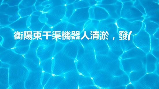 衡陽東干渠機器人清淤，發(fā)現(xiàn)了什么驚人的秘密？